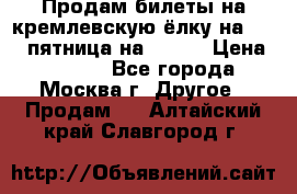 Продам билеты на кремлевскую ёлку на 29.12 пятница на 10.00 › Цена ­ 5 000 - Все города, Москва г. Другое » Продам   . Алтайский край,Славгород г.